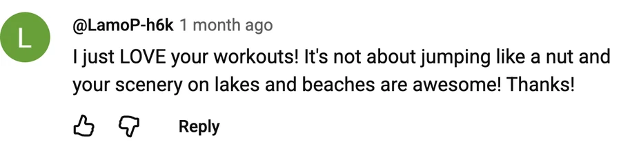 Comment by @LamoP-h6k on a free video: I just LOVE your workouts! It's not about jumping like a nut and your scenery on lakes and beaches are awesome! Thanks!