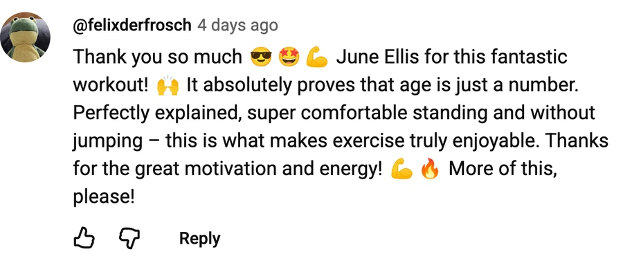 Comment by @felixderfrosch on a free video: Thank you so much 😎🤩💪 June Ellis for this fantastic workout! 🙌 It absolutely proves that age is just a number. Perfectly explained, super comfortable standing and without jumping – this is what makes exercise truly enjoyable. Thanks for the great motivation and energy! 💪🔥 More of this, please!